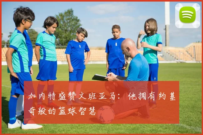 加内特盛赞文班亚马：他拥有约基奇般的篮球智慧