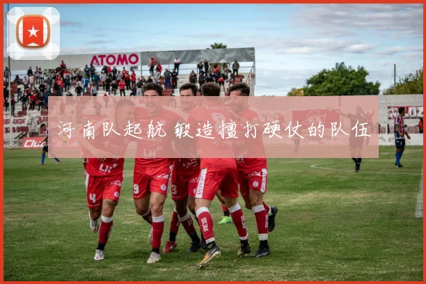 河南队起航 锻造擅打硬仗的队伍