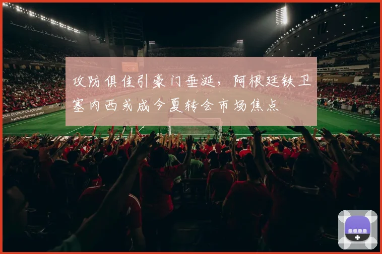 攻防俱佳引豪门垂涎，阿根廷铁卫塞内西或成今夏转会市场焦点