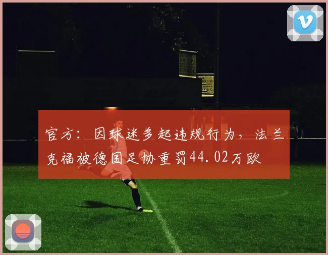官方：因球迷多起违规行为，法兰克福被德国足协重罚44.02万欧