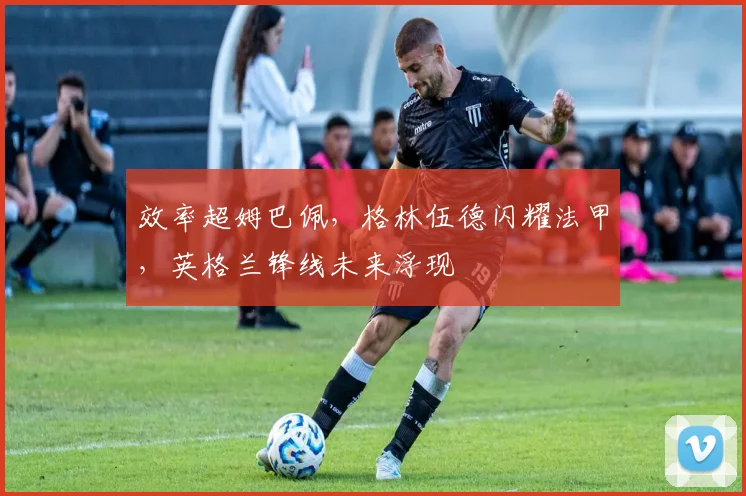 效率超姆巴佩，格林伍德闪耀法甲，英格兰锋线未来浮现