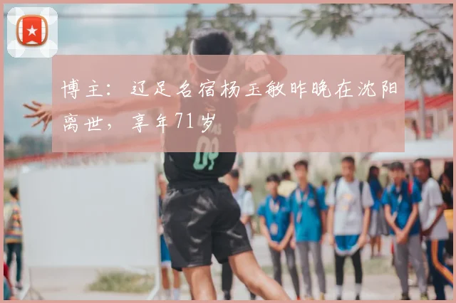 博主：辽足名宿杨玉敏昨晚在沈阳离世，享年71岁