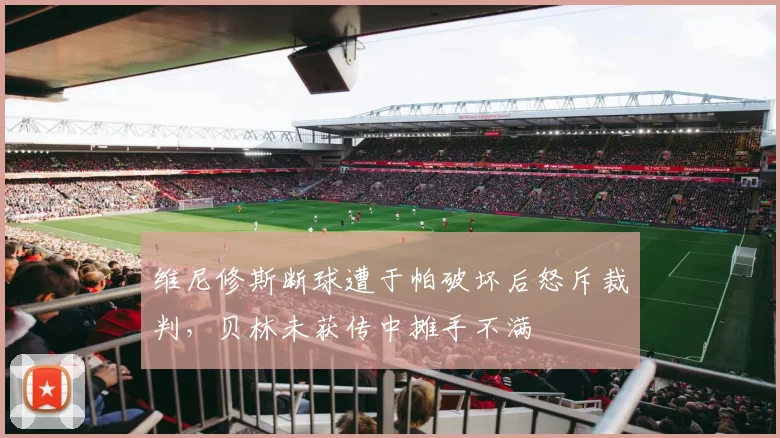 维尼修斯断球遭于帕破坏后怒斥裁判，贝林未获传中摊手不满