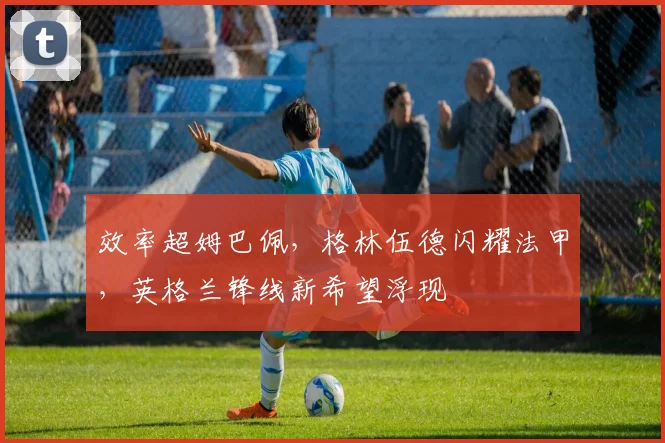 效率超姆巴佩，格林伍德闪耀法甲，英格兰锋线新希望浮现