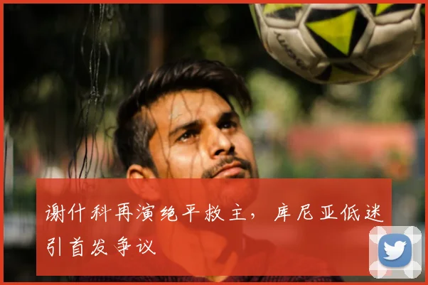 谢什科再演绝平救主，库尼亚低迷引首发争议