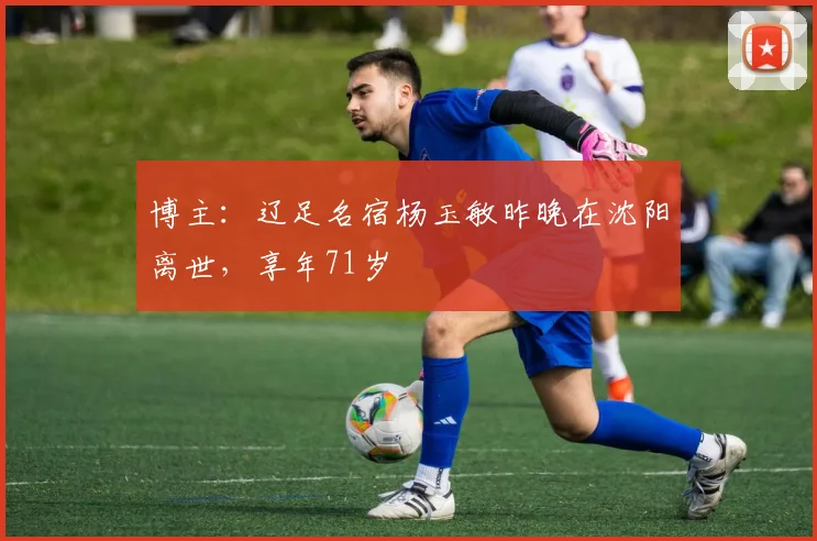 博主：辽足名宿杨玉敏昨晚在沈阳离世，享年71岁