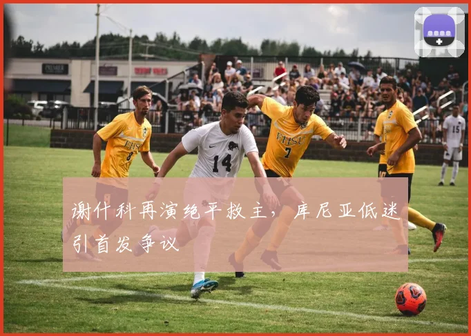 谢什科再演绝平救主，库尼亚低迷引首发争议
