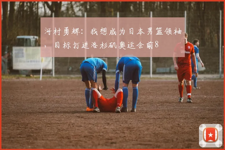河村勇辉：我想成为日本男篮领袖，目标打进洛杉矶奥运会前8