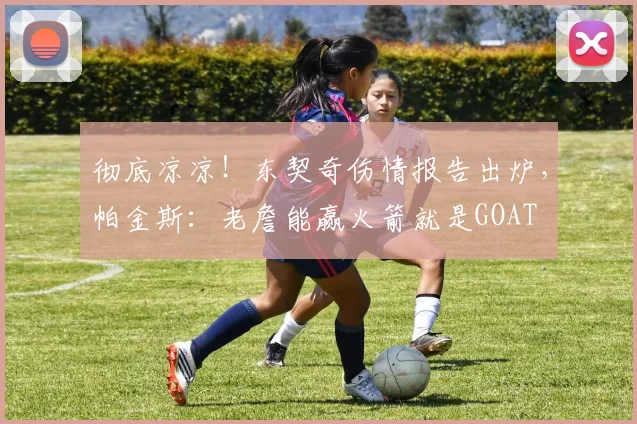 彻底凉凉！东契奇伤情报告出炉，帕金斯：老詹能赢火箭就是GOAT