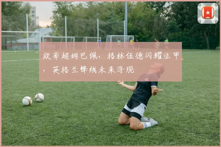 效率超姆巴佩，格林伍德闪耀法甲，英格兰锋线未来浮现