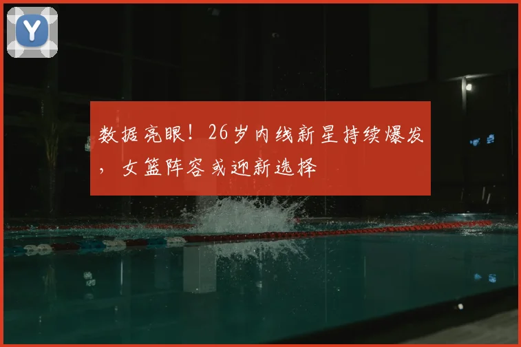 数据亮眼！26岁内线新星持续爆发，女篮阵容或迎新选择