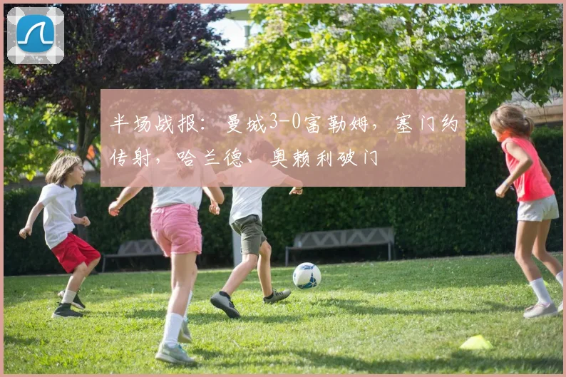 半场战报：曼城3-0富勒姆，塞门约传射，哈兰德、奥赖利破门