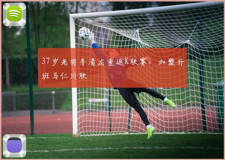 37岁老将李清龙重返K联赛，加盟升班马仁川联