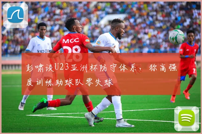 彭啸谈U23亚洲杯防守体系，称高强度训练助球队零失球