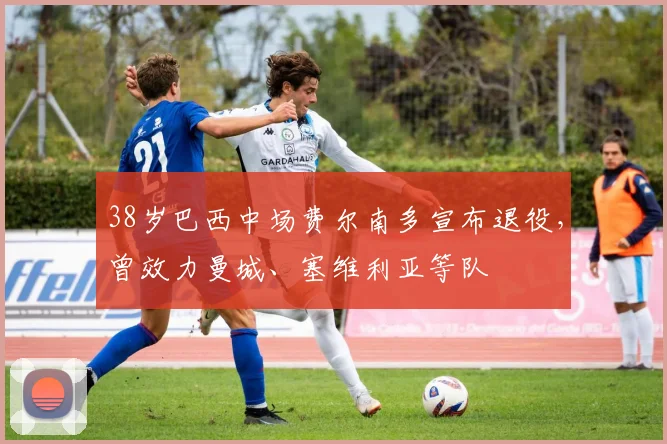 38岁巴西中场费尔南多宣布退役，曾效力曼城、塞维利亚等队