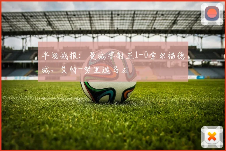 半场战报：曼城零射正1-0索尔福德城，艾特-努里造乌龙