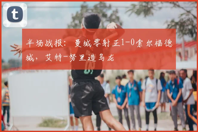 半场战报：曼城零射正1-0索尔福德城，艾特-努里造乌龙