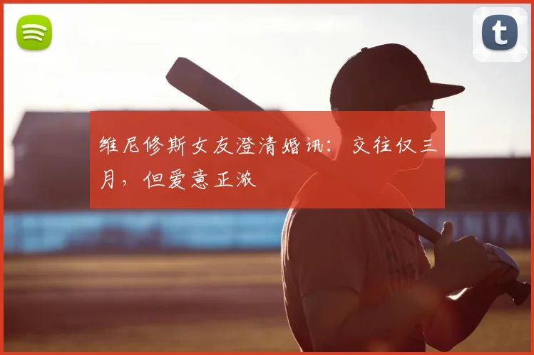 维尼修斯女友澄清婚讯：交往仅三月，但爱意正浓