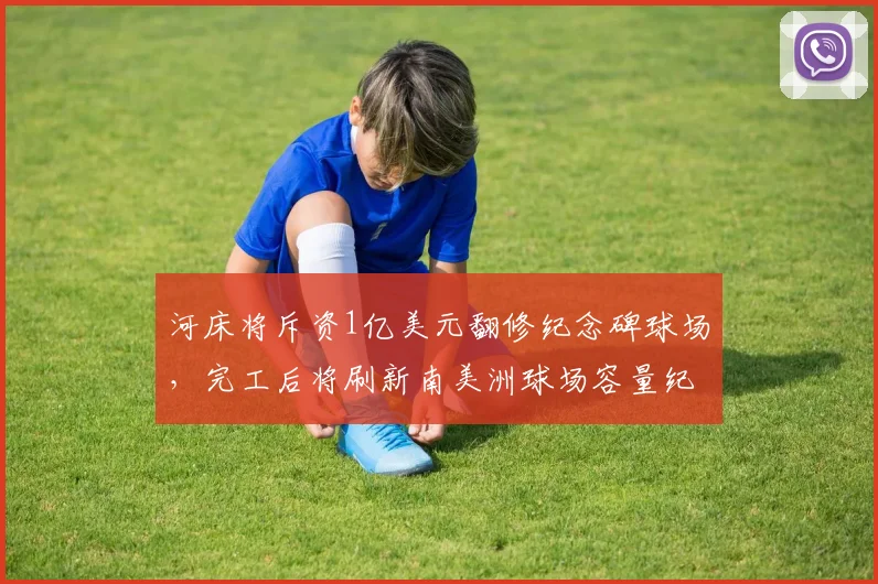 河床将斥资1亿美元翻修纪念碑球场，完工后将刷新南美洲球场容量纪录