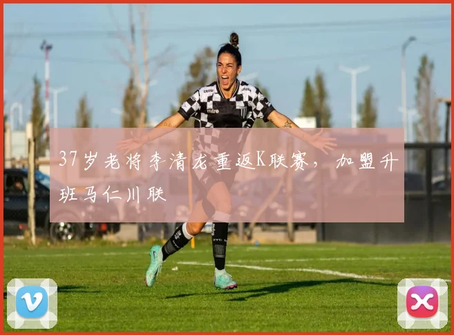 37岁老将李清龙重返K联赛，加盟升班马仁川联