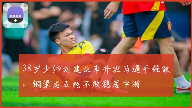 38岁少帅刘建业率升班马逼平强敌，铜梁龙五轮不败稳居中游